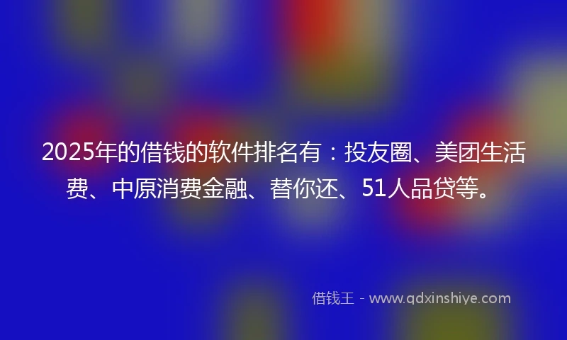 2025年的借钱的软件排名有：投友圈、美团生活费、中原消费金融、替你还、51人品贷等。