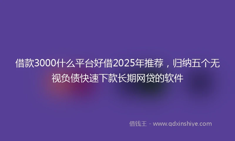 借款3000什么平台好借2025年推荐，归纳五个无视负债快速下款长期网贷的软件