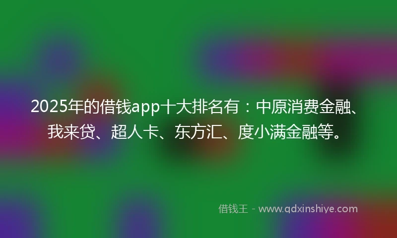 2025年的借钱app十大排名有：中原消费金融、我来贷、超人卡、东方汇、度小满金融等。