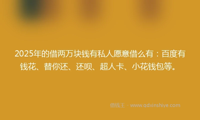2025年的借两万块钱有私人愿意借么有：百度有钱花、替你还、还呗、超人卡、小花钱包等。
