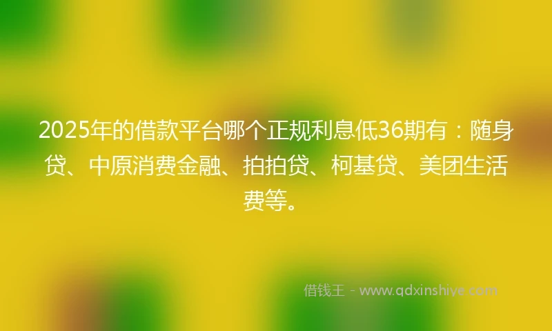 2025年的借款平台哪个正规利息低36期有：随身贷、中原消费金融、拍拍贷、柯基贷、美团生活费等。