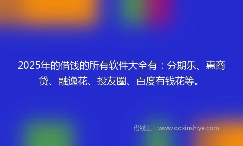 2025年的借钱的所有软件大全有：分期乐、惠商贷、融逸花、投友圈、百度有钱花等。