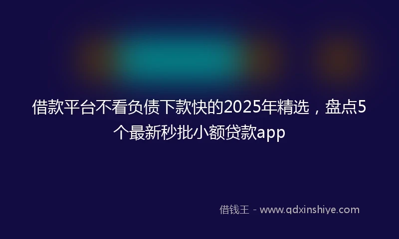 借款平台不看负债下款快的2025年精选，盘点5个最新秒批小额贷款app