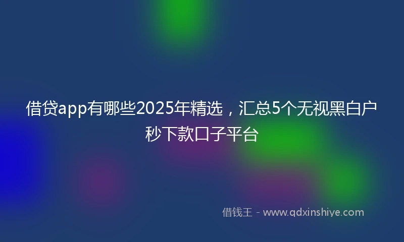 借贷app有哪些2025年精选，汇总5个无视黑白户秒下款口子平台