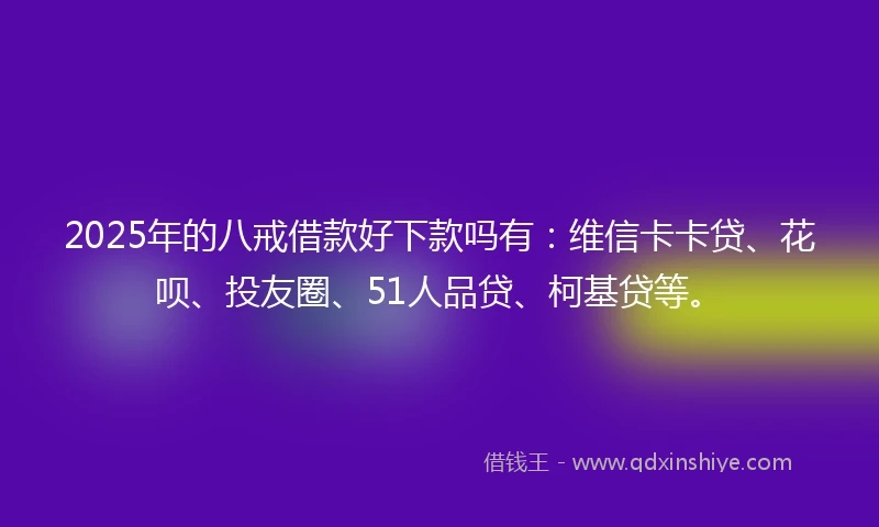 2025年的八戒借款好下款吗有：维信卡卡贷、花呗、投友圈、51人品贷、柯基贷等。