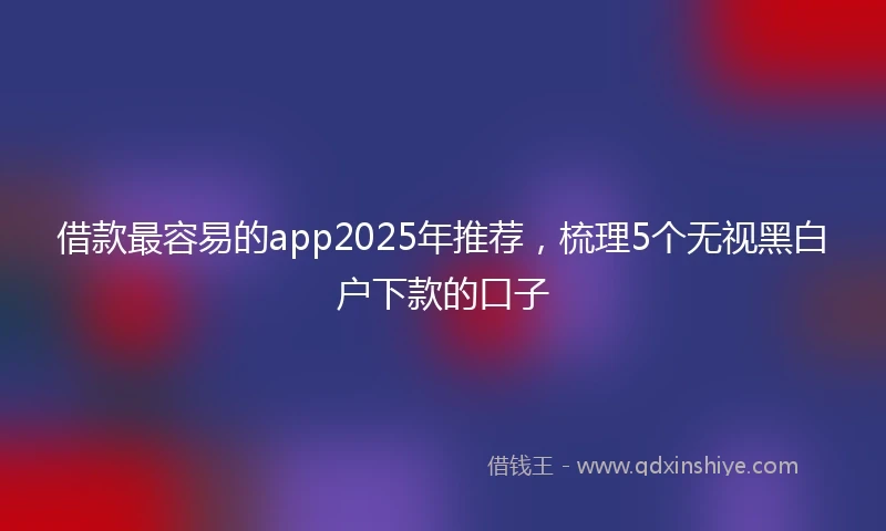 借款最容易的app2025年推荐，梳理5个无视黑白户下款的口子