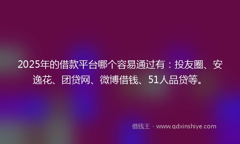 2025年的借款平台哪个容易通过有：投友圈、安逸花、团贷网、微博借钱、51人品贷等。