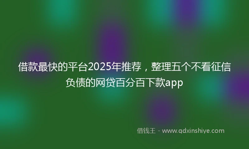 借款最快的平台2025年推荐，整理五个不看征信负债的网贷百分百下款app
