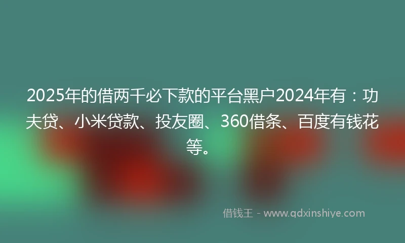 2025年的借两千必下款的平台黑户2024年有：功夫贷、小米贷款、投友圈、360借条、百度有钱花等。