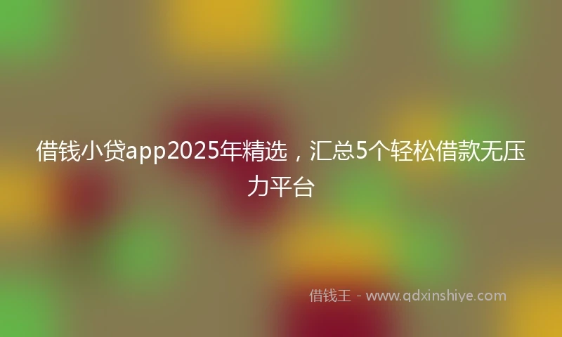 借钱小贷app2025年精选，汇总5个轻松借款无压力平台