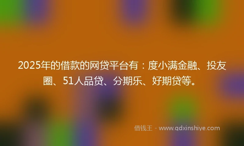 2025年的借款的网贷平台有：度小满金融、投友圈、51人品贷、分期乐、好期贷等。