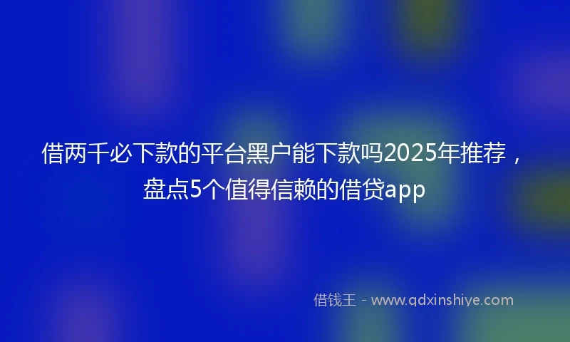 借两千必下款的平台黑户能下款吗2025年推荐，盘点5个值得信赖的借贷app