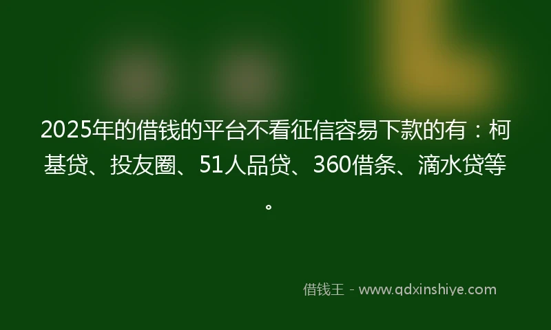 2025年的借钱的平台不看征信容易下款的有：柯基贷、投友圈、51人品贷、360借条、滴水贷等。