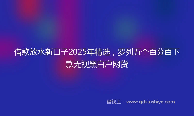 借款放水新口子2025年精选，罗列五个百分百下款无视黑白户网贷