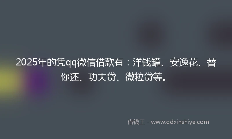 2025年的凭qq微信借款有：洋钱罐、安逸花、替你还、功夫贷、微粒贷等。