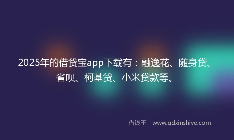 2025年的借贷宝app下载有：融逸花、随身贷、省呗、柯基贷、小米贷款等。