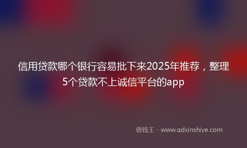 信用贷款哪个银行容易批下来2025年推荐，整理5个贷款不上诚信平台的app