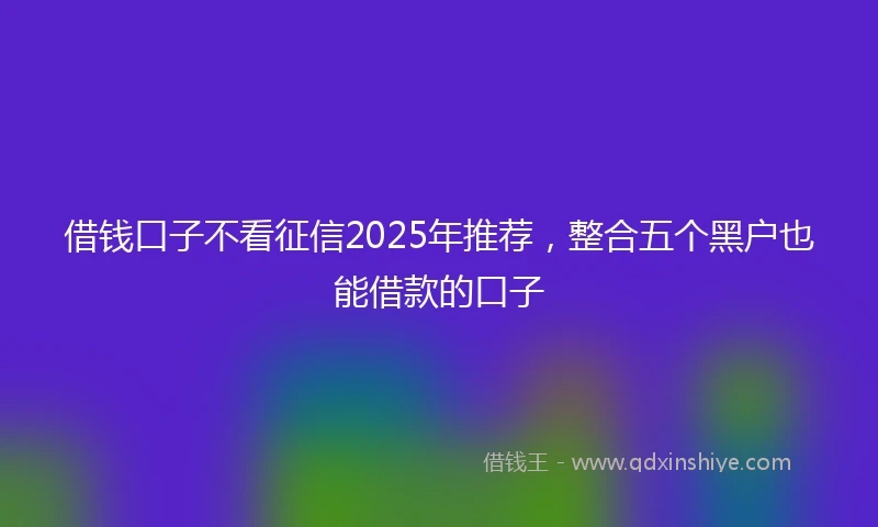 借钱口子不看征信2025年推荐，整合五个黑户也能借款的口子