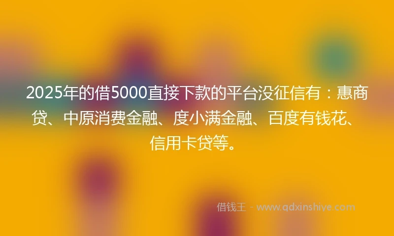 2025年的借5000直接下款的平台没征信有：惠商贷、中原消费金融、度小满金融、百度有钱花、信用卡贷等。