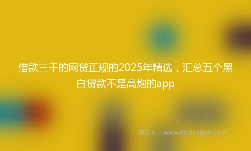 借款三千的网贷正规的2025年精选，汇总五个黑白贷款不是高炮的app