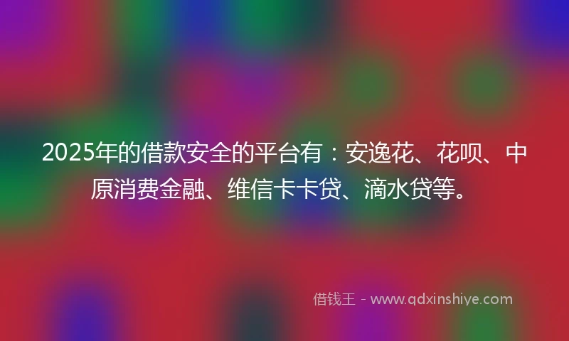 2025年的借款安全的平台有：安逸花、花呗、中原消费金融、维信卡卡贷、滴水贷等。