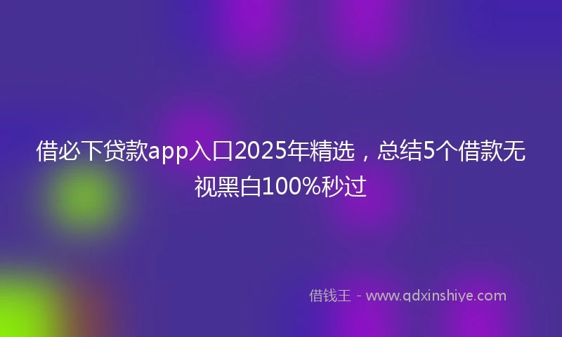 借必下贷款app入口2025年精选，总结5个借款无视黑白100%秒过
