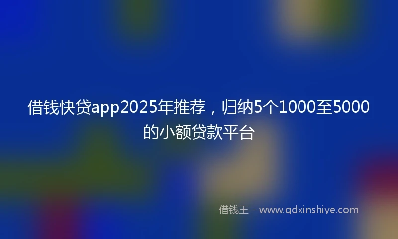 借钱快贷app2025年推荐，归纳5个1000至5000的小额贷款平台