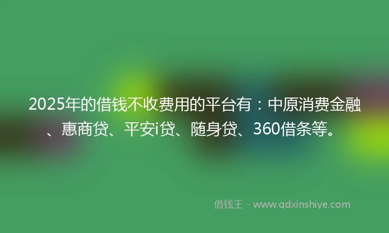 2025年的借钱不收费用的平台有：中原消费金融、惠商贷、平安i贷、随身贷、360借条等。