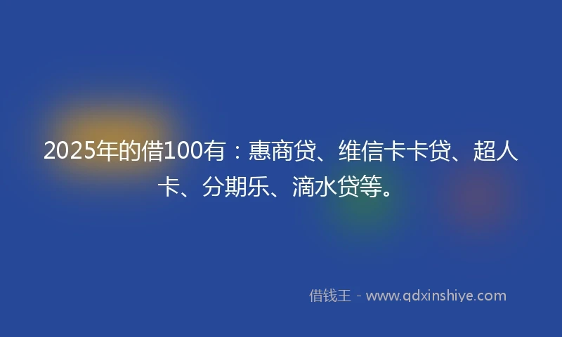 2025年的借100有：惠商贷、维信卡卡贷、超人卡、分期乐、滴水贷等。