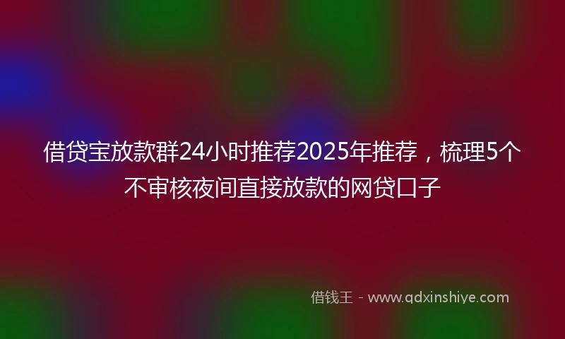 借贷宝放款群24小时推荐2025年推荐，梳理5个不审核夜间直接放款的网贷口子