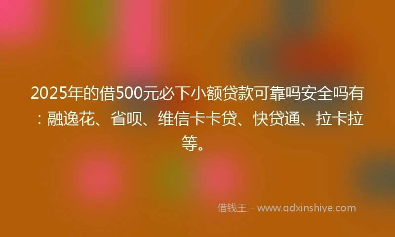 2025年的借500元必下小额贷款可靠吗安全吗有：融逸花、省呗、维信卡卡贷、快贷通、拉卡拉等。
