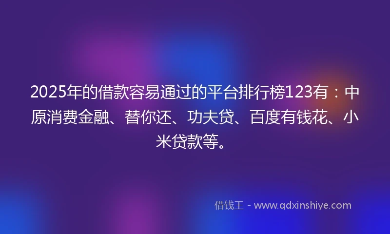 2025年的借款容易通过的平台排行榜123有：中原消费金融、替你还、功夫贷、百度有钱花、小米贷款等。