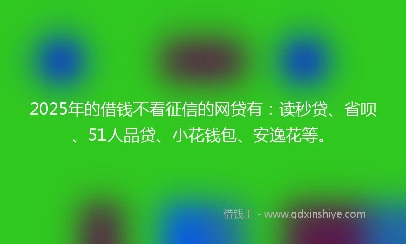 2025年的借钱不看征信的网贷有：读秒贷、省呗、51人品贷、小花钱包、安逸花等。
