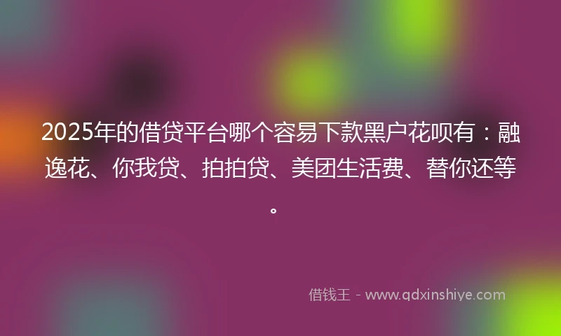 2025年的借贷平台哪个容易下款黑户花呗有：融逸花、你我贷、拍拍贷、美团生活费、替你还等。