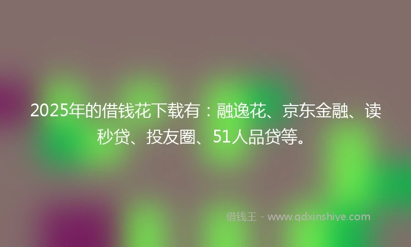 2025年的借钱花下载有：融逸花、京东金融、读秒贷、投友圈、51人品贷等。