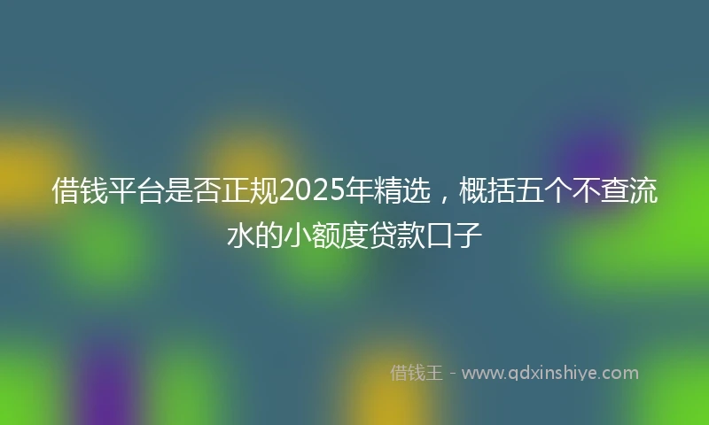 借钱平台是否正规2025年精选，概括五个不查流水的小额度贷款口子