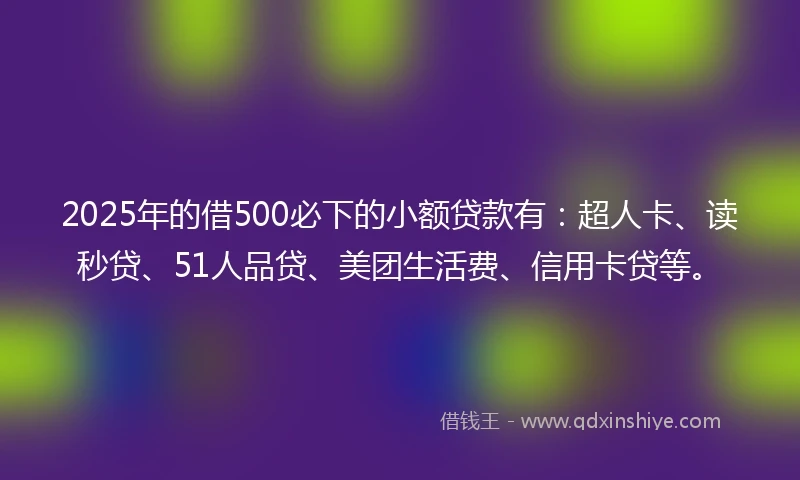 2025年的借500必下的小额贷款有：超人卡、读秒贷、51人品贷、美团生活费、信用卡贷等。