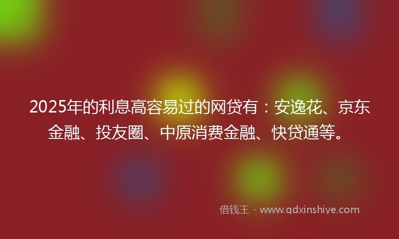 2025年的利息高容易过的网贷有：安逸花、京东金融、投友圈、中原消费金融、快贷通等。