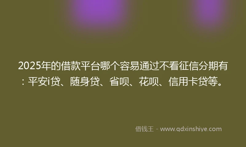 2025年的借款平台哪个容易通过不看征信分期有：平安i贷、随身贷、省呗、花呗、信用卡贷等。