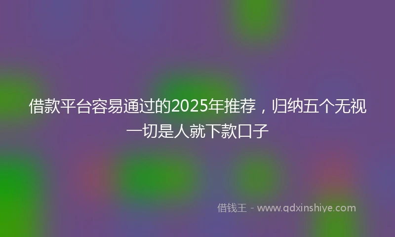 借款平台容易通过的2025年推荐，归纳五个无视一切是人就下款口子