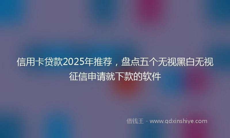 信用卡贷款2025年推荐,盘点五个无视黑白无视征信申请就下款的软件