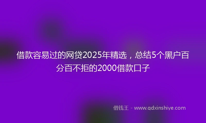 借款容易过的网贷2025年精选，总结5个黑户百分百不拒的2000借款口子