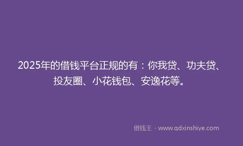 2025年的借钱平台正规的有：你我贷、功夫贷、投友圈、小花钱包、安逸花等。