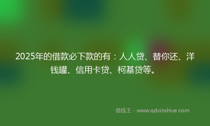 2025年的借款必下款的有：人人贷、替你还、洋钱罐、信用卡贷、柯基贷等。