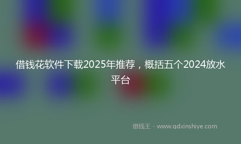 借钱花软件下载2025年推荐，概括五个2024放水平台