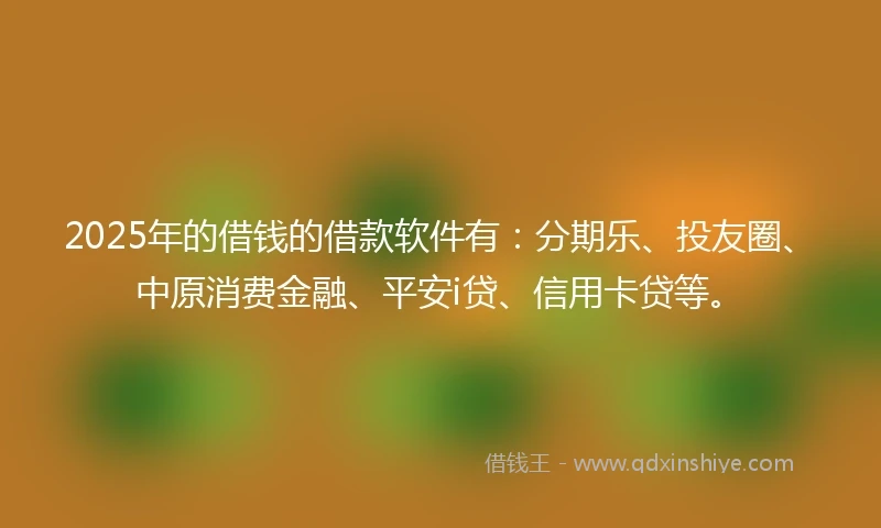 2025年的借钱的借款软件有：分期乐、投友圈、中原消费金融、平安i贷、信用卡贷等。