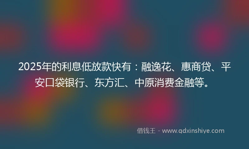 2025年的利息低放款快有：融逸花、惠商贷、平安口袋银行、东方汇、中原消费金融等。
