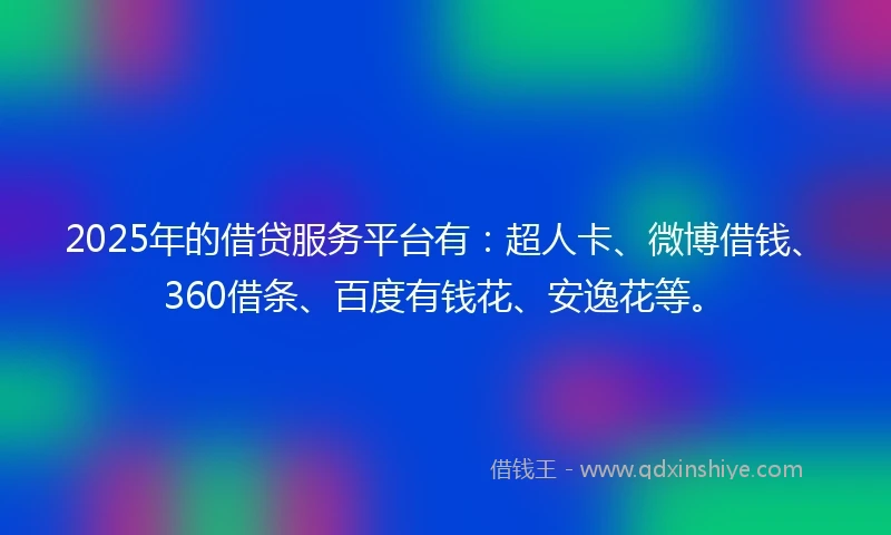2025年的借贷服务平台有：超人卡、微博借钱、360借条、百度有钱花、安逸花等。