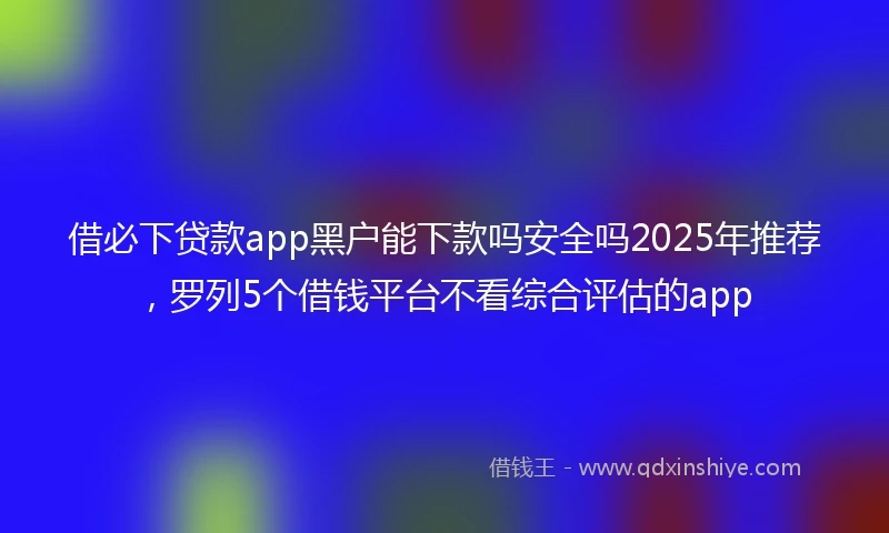 借必下贷款app黑户能下款吗安全吗2025年推荐，罗列5个借钱平台不看综合评估的app