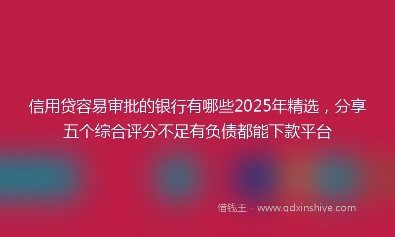 信用贷容易审批的银行有哪些2025年精选,分享五个综合评分不足有负债都能下款平台